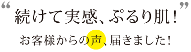 続けて実感、ぷるり肌!お客様からの声、届きました!