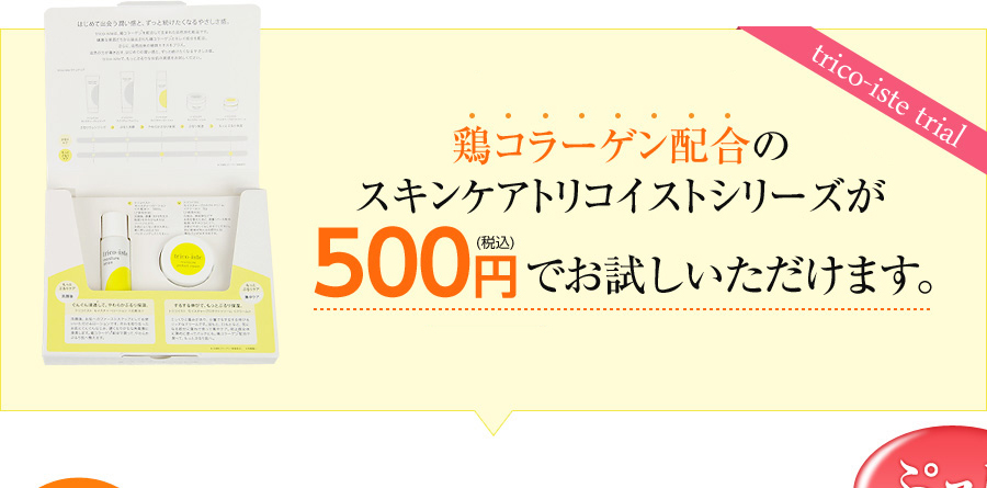 鶏コラーゲン配合のスキンケアトリコイストシリーズが500円（税込）でお試しいただけます。